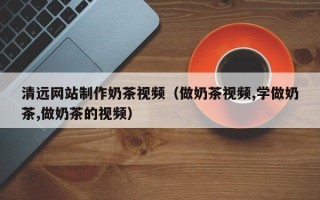 云浮清远网站制作奶茶视频（做奶茶视频,学做奶茶,做奶茶的视频）