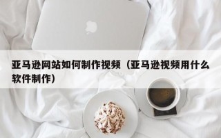 云浮亚马逊网站如何制作视频（亚马逊视频用什么软件制作）