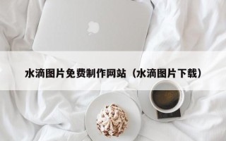 云浮水滴图片免费制作网站（水滴图片下载）