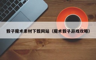 云浮骰子魔术素材下载网站（魔术骰子游戏攻略）